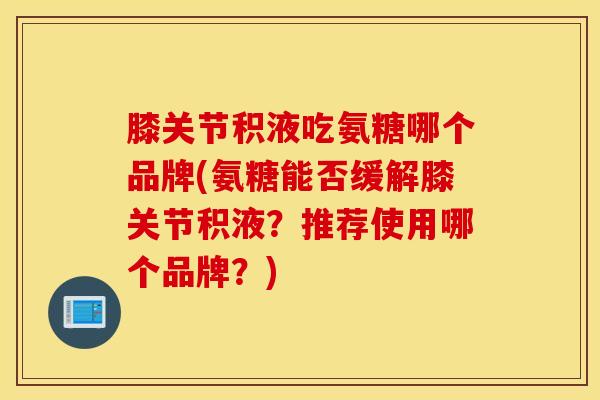 膝关节积液吃氨糖哪个品牌(氨糖能否缓解膝关节积液?推荐使用哪个品牌?) 膝关节积液吃氨糖哪个品牌(氨糖能否缓解膝关节积液?推荐使用哪个品牌?)