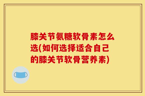 膝关节氨糖软骨素怎么选(如何选择适合自己的膝关节软骨营养素) 膝关节氨糖软骨素怎么选(如何选择适合自己的膝关节软骨营养素)