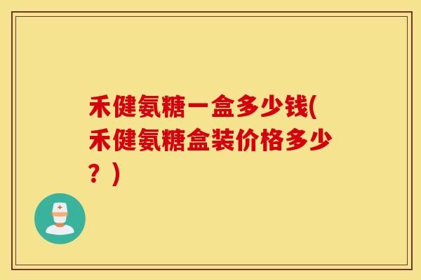 禾健氨糖一盒多少钱(禾健氨糖盒装价格多少？)