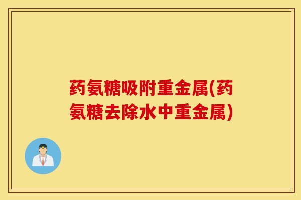 药氨糖吸附重金属(药氨糖去除水中重金属)