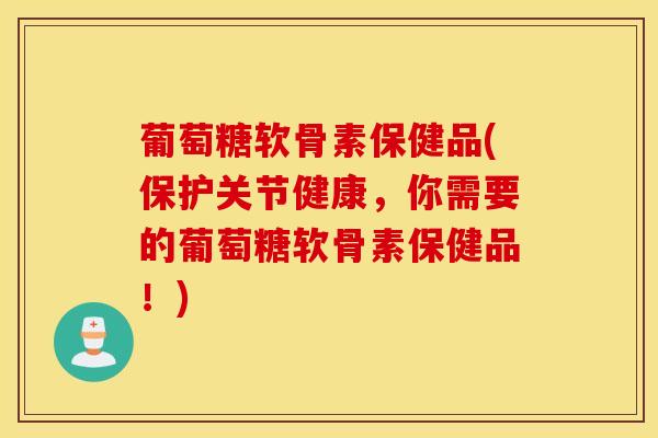 葡萄糖软骨素保健品(保护关节健康，你需要的葡萄糖软骨素保健品！)