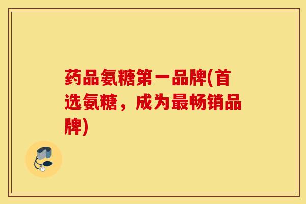 药品氨糖第一品牌(首选氨糖，成为最畅销品牌)