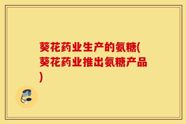 葵花药业生产的氨糖(葵花药业推出氨糖产品)