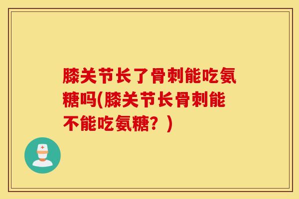 膝关节长了骨刺能吃氨糖吗(膝关节长骨刺能不能吃氨糖？)