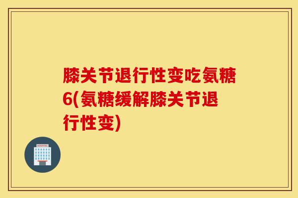 膝关节退行性变吃氨糖6(氨糖缓解膝关节退行性变) 膝关节退行性变吃氨糖6(氨糖缓解膝关节退行性变)