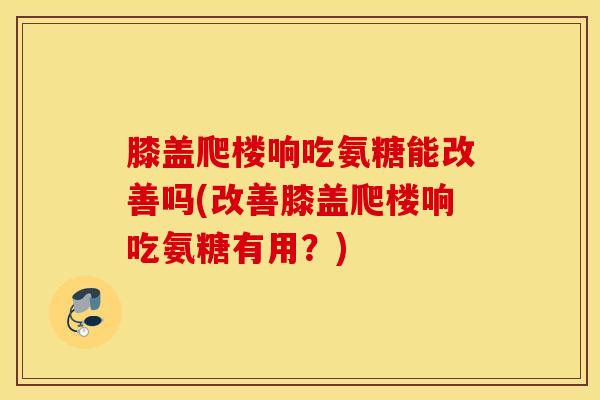 膝盖爬楼响吃氨糖能改善吗(改善膝盖爬楼响吃氨糖有用？)