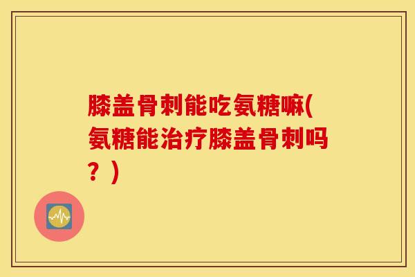 膝盖骨刺能吃氨糖嘛(氨糖能治疗膝盖骨刺吗？)