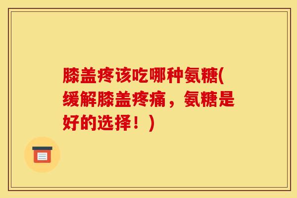 膝盖疼该吃哪种氨糖(缓解膝盖疼痛，氨糖是好的选择！)