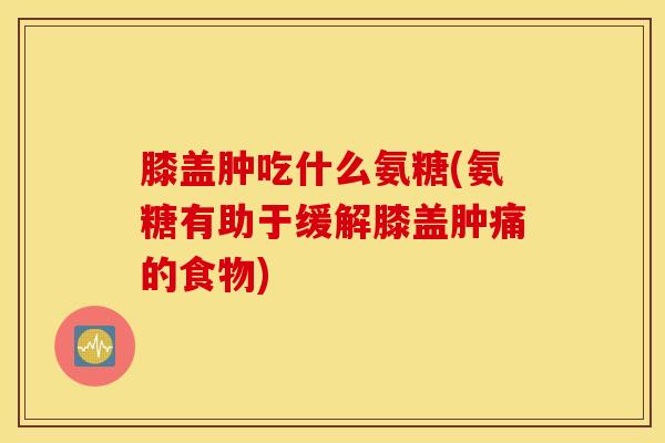 膝盖肿吃什么氨糖(氨糖有助于缓解膝盖肿痛的食物)