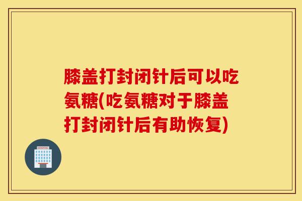 膝盖打封闭针后可以吃氨糖(吃氨糖对于膝盖打封闭针后有助恢复)