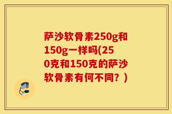 萨沙软骨素250g和150g一样吗(250克和150克的萨沙软骨素有何不同?) 萨沙软骨素250g和150g一样吗(250克和150克的萨沙软骨素有何不同?)