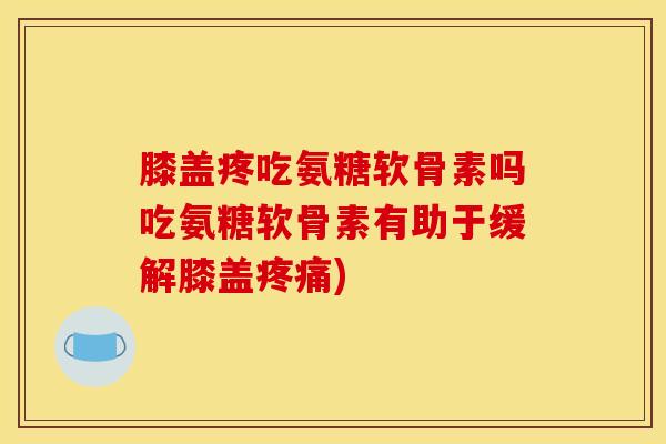 膝盖疼吃氨糖软骨素吗吃氨糖软骨素有助于缓解膝盖疼痛)