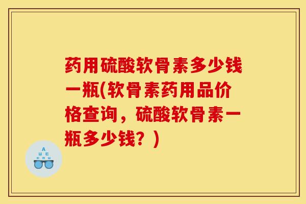药用硫酸软骨素多少钱一瓶(软骨素药用品价格查询，硫酸软骨素一瓶多少钱？)