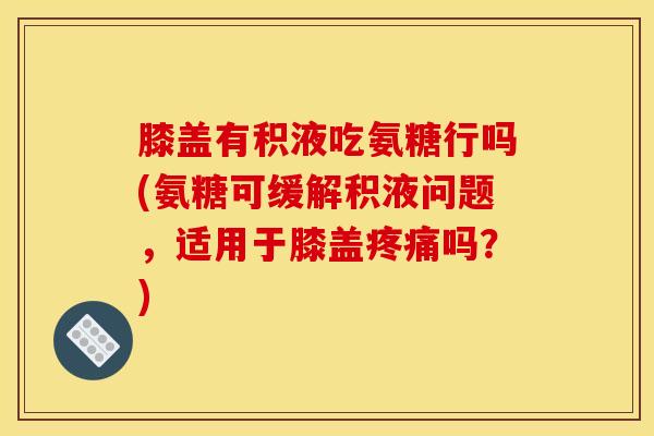 膝盖有积液吃氨糖行吗(氨糖可缓解积液问题，适用于膝盖疼痛吗？)