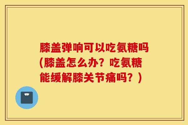 膝盖弹响可以吃氨糖吗(膝盖怎么办？吃氨糖能缓解膝关节痛吗？)