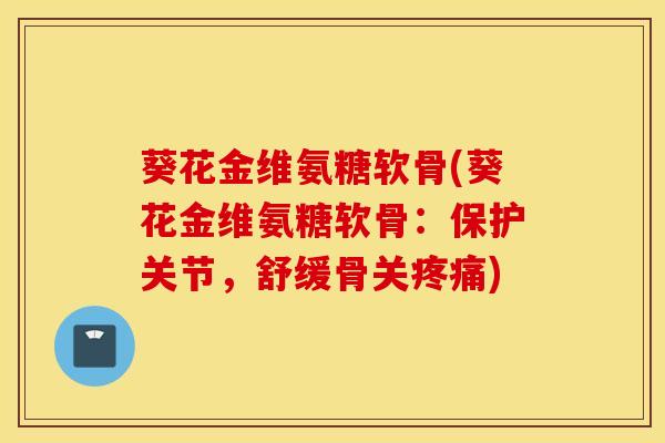葵花金维氨糖软骨(葵花金维氨糖软骨：保护关节，舒缓骨关疼痛)