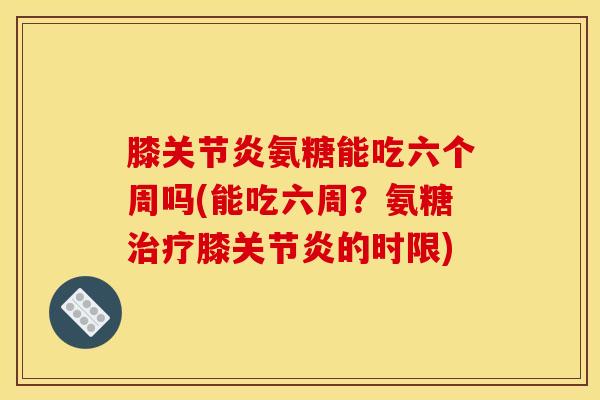 膝关节炎氨糖能吃六个周吗(能吃六周？氨糖治疗膝关节炎的时限)