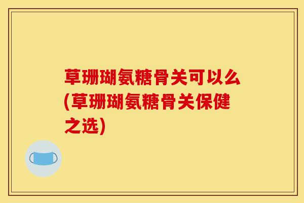 草珊瑚氨糖骨关可以么(草珊瑚氨糖骨关保健之选)