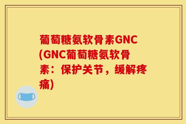 葡萄糖氨软骨素GNC(GNC葡萄糖氨软骨素：保护关节，缓解疼痛)