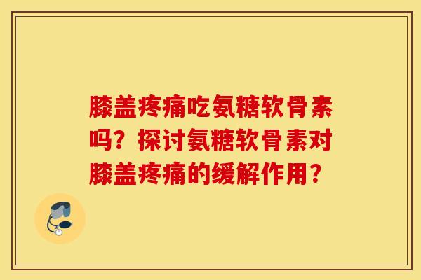 膝盖疼痛吃氨糖软骨素吗？探讨氨糖软骨素对膝盖疼痛的缓解作用？