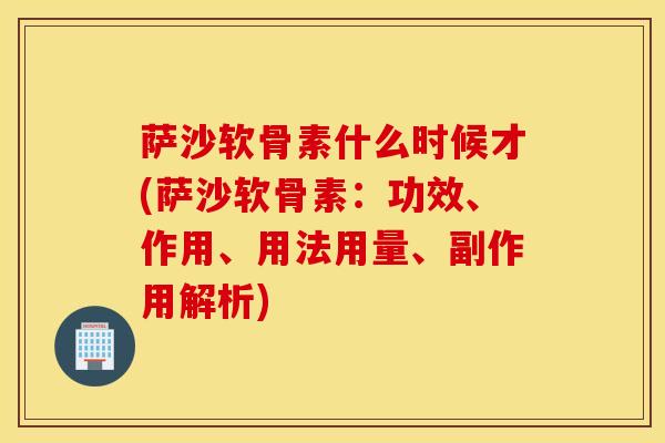 萨沙软骨素什么时候才(萨沙软骨素：功效、作用、用法用量、副作用解析)
