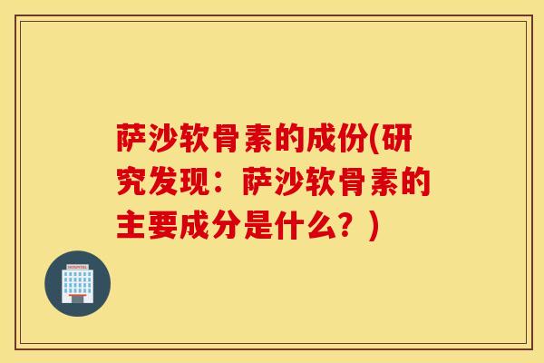 萨沙软骨素的成份(研究发现:萨沙软骨素的主要成分是什么?) 萨沙软骨素的成份(研究发现:萨沙软骨素的主要成分是什么?)