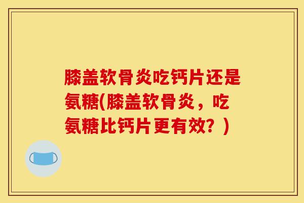 膝盖软骨炎吃钙片还是氨糖(膝盖软骨炎，吃氨糖比钙片更有效？)