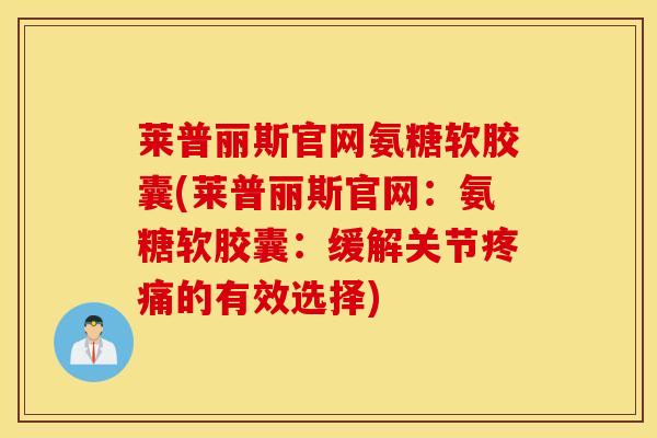 莱普丽斯官网氨糖软胶囊(莱普丽斯官网：氨糖软胶囊：缓解关节疼痛的有效选择)