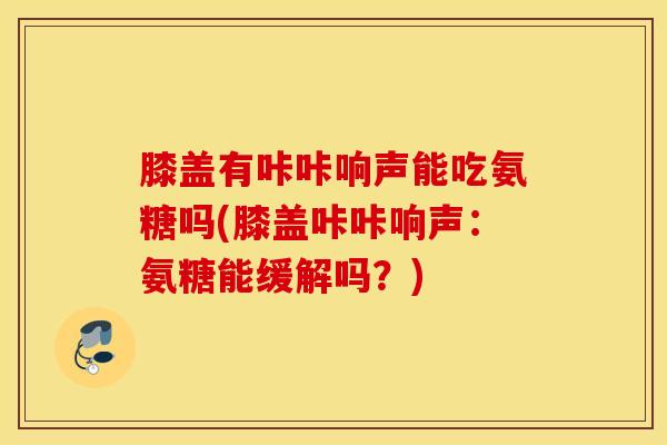 膝盖有咔咔响声能吃氨糖吗(膝盖咔咔响声：氨糖能缓解吗？)
