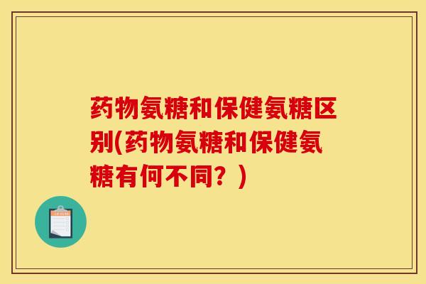 药物氨糖和保健氨糖区别(药物氨糖和保健氨糖有何不同？)