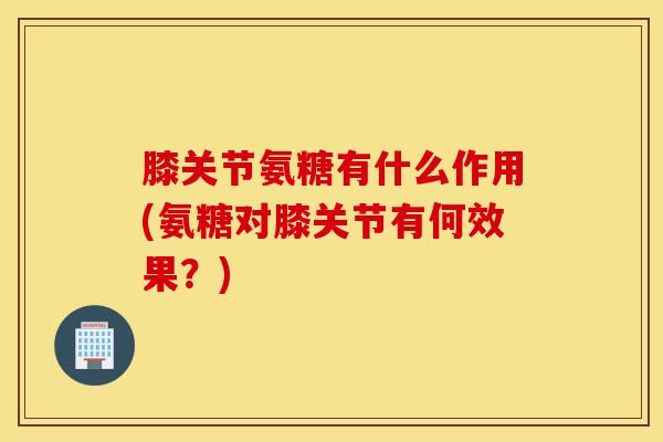 膝关节氨糖有什么作用(氨糖对膝关节有何效果？)