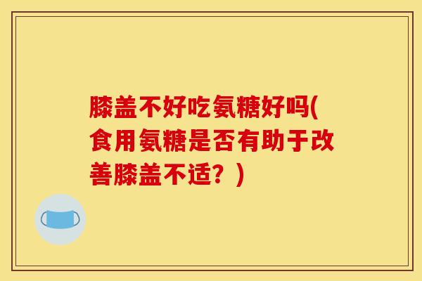 膝盖不好吃氨糖好吗(食用氨糖是否有助于改善膝盖不适？)