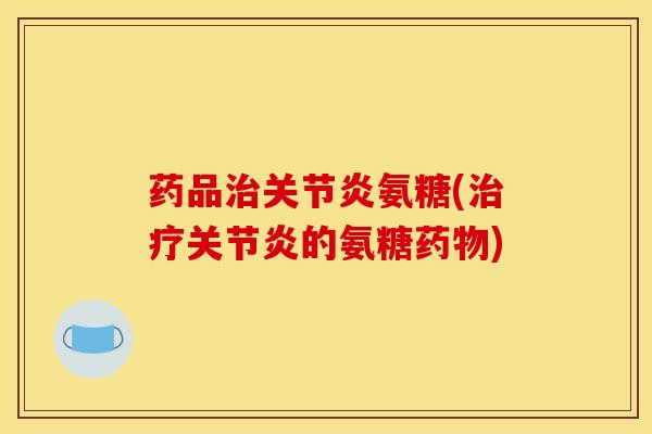 药品治关节炎氨糖(治疗关节炎的氨糖药物)
