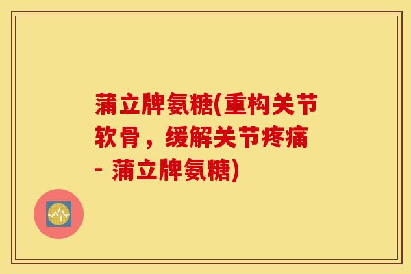 蒲立牌氨糖(重构关节软骨，缓解关节疼痛 - 蒲立牌氨糖)