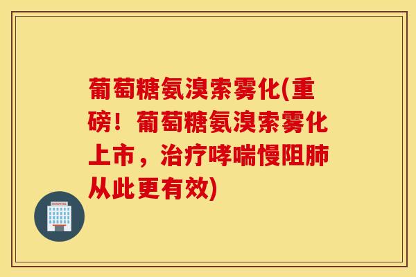 葡萄糖氨溴索雾化(重磅！葡萄糖氨溴索雾化上市，治疗哮喘慢阻肺从此更有效)
