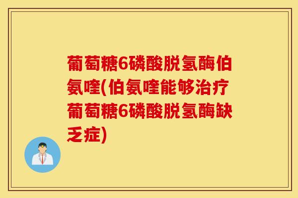 葡萄糖6磷酸脱氢酶伯氨喹(伯氨喹能够治疗葡萄糖6磷酸脱氢酶缺乏症)