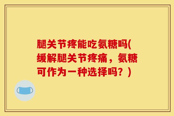 腿关节疼能吃氨糖吗(缓解腿关节疼痛，氨糖可作为一种选择吗？)