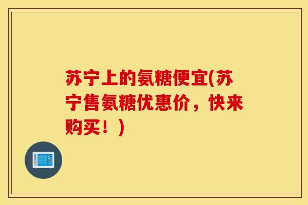 苏宁上的氨糖便宜(苏宁售氨糖优惠价，快来购买！)