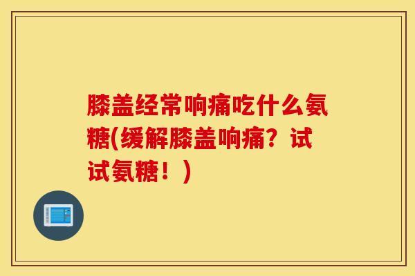 膝盖经常响痛吃什么氨糖(缓解膝盖响痛？试试氨糖！)