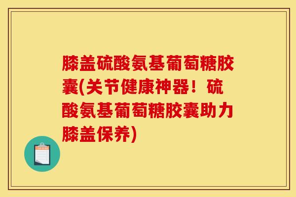 膝盖硫酸氨基葡萄糖胶囊(关节健康神器！硫酸氨基葡萄糖胶囊助力膝盖保养)