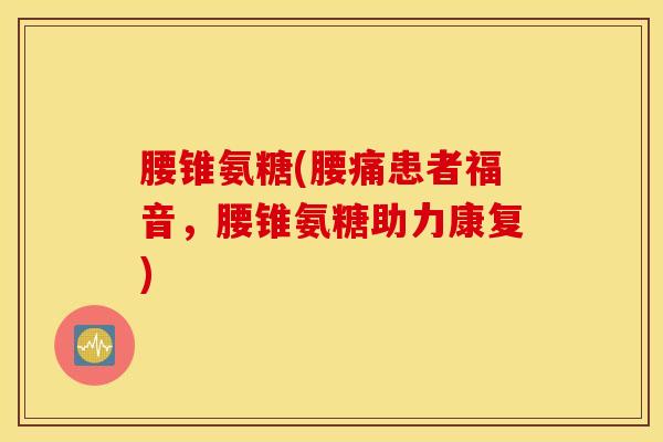 腰锥氨糖(腰痛患者福音，腰锥氨糖助力康复)
