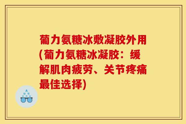 葡力氨糖冰敷凝胶外用(葡力氨糖冰凝胶:缓解肌肉疲劳、关节疼痛最佳选择) 葡力氨糖冰敷凝胶外用(葡力氨糖冰凝胶:缓解肌肉疲劳、关节疼痛最佳选择)