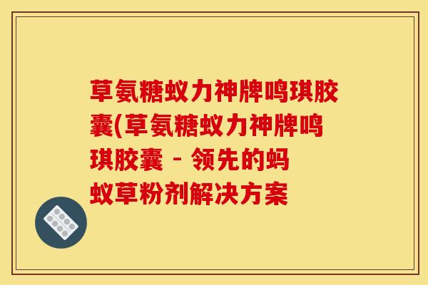 草氨糖蚁力神牌鸣琪胶囊(草氨糖蚁力神牌鸣琪胶囊 - 领先的蚂蚁草粉剂解决方案
