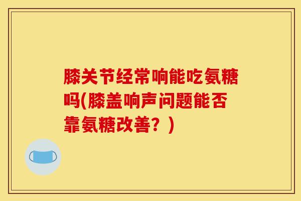 膝关节经常响能吃氨糖吗(膝盖响声问题能否靠氨糖改善？)