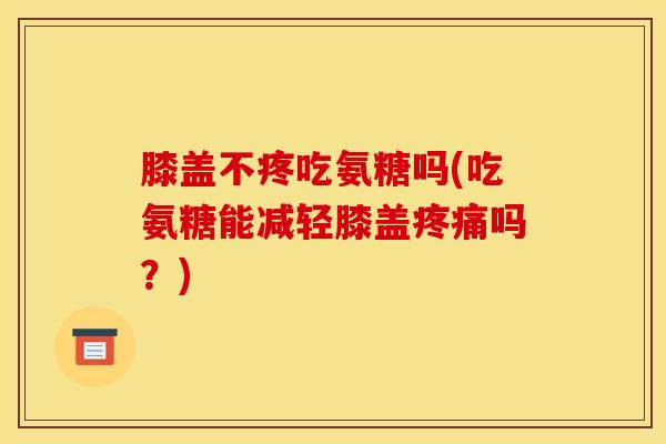 膝盖不疼吃氨糖吗(吃氨糖能减轻膝盖疼痛吗？)