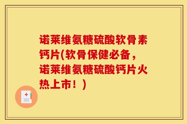 诺莱维氨糖硫酸软骨素钙片(软骨保健必备，诺莱维氨糖硫酸钙片火热上市！)