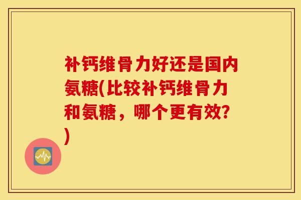 补钙维骨力好还是国内氨糖(比较补钙维骨力和氨糖，哪个更有效？)