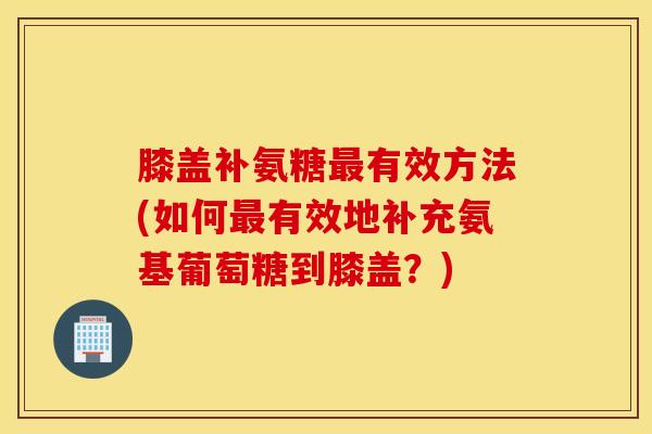 膝盖补氨糖最有效方法(如何最有效地补充氨基葡萄糖到膝盖？)