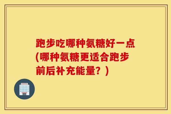 跑步吃哪种氨糖好一点(哪种氨糖更适合跑步前后补充能量？)