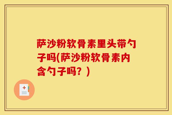 萨沙粉软骨素里头带勺子吗(萨沙粉软骨素内含勺子吗？)